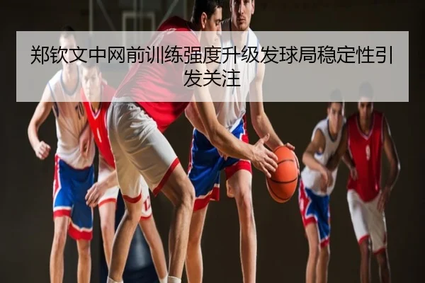郑钦文中网前训练强度升级发球局稳定性引发关注