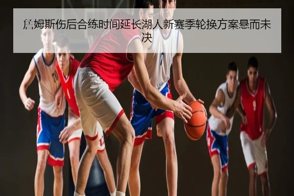 詹姆斯伤后合练时间延长湖人新赛季轮换方案悬而未决